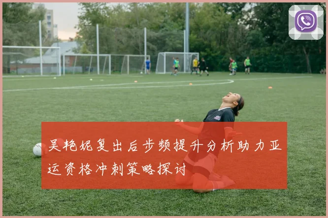 吴艳妮复出后步频提升分析助力亚运资格冲刺策略探讨