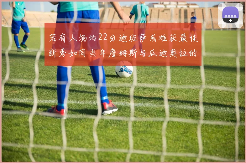 若有人场均22分迪班萨或难获最佳新秀如同当年詹姆斯与瓜迪奥拉的对比