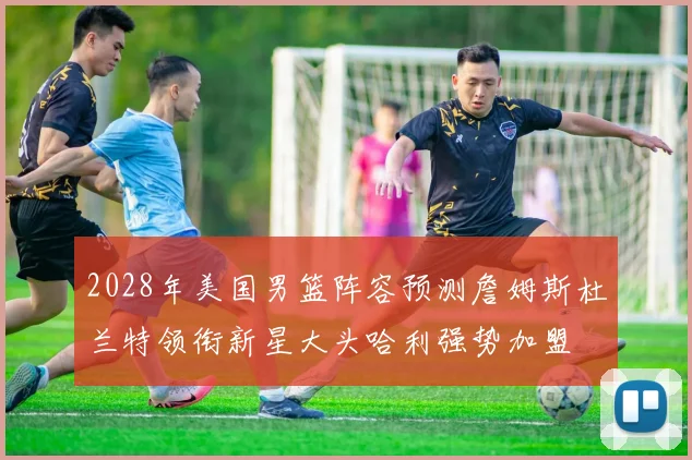2028年美国男篮阵容预测詹姆斯杜兰特领衔新星大头哈利强势加盟