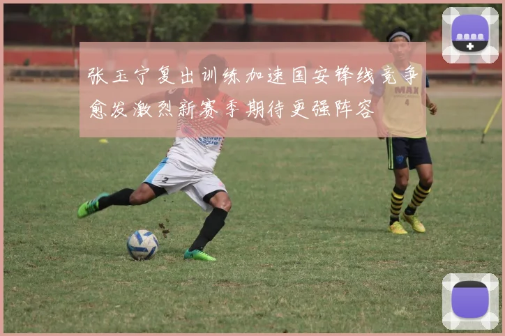 张玉宁复出训练加速国安锋线竞争愈发激烈新赛季期待更强阵容