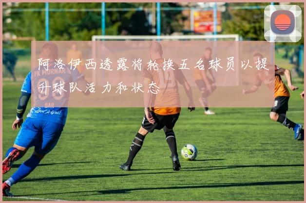 阿洛伊西透露将轮换五名球员以提升球队活力和状态