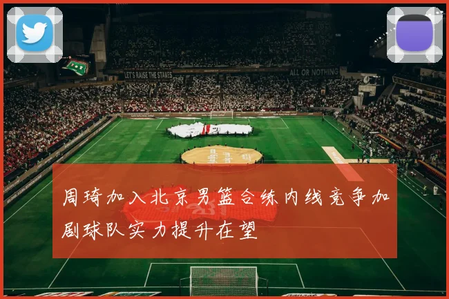周琦加入北京男篮合练内线竞争加剧球队实力提升在望
