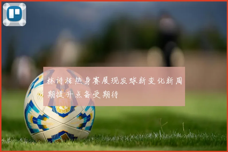 林诗栋热身赛展现发球新变化新周期提升点备受期待